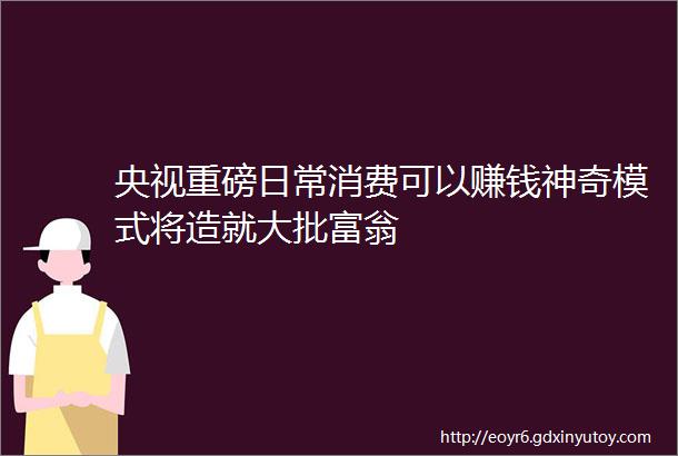 央视重磅日常消费可以赚钱神奇模式将造就大批富翁