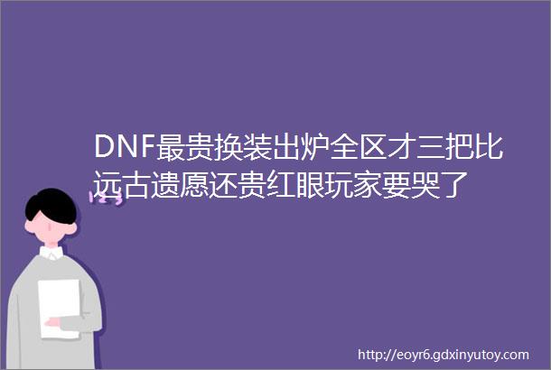 DNF最贵换装出炉全区才三把比远古遗愿还贵红眼玩家要哭了