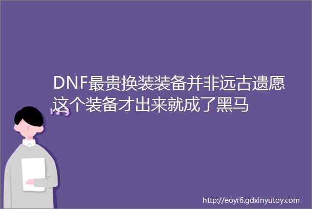 DNF最贵换装装备并非远古遗愿这个装备才出来就成了黑马